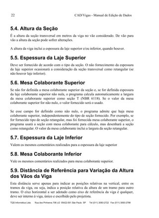 CAD/Vigas - Manual de Edição de Dados
TQS Informática Ltda Rua dos Pinheiros 706 c/2 05422-001 São Paulo SP Tel (011) 3083-2722 Fax (011) 3083-2798
22
5.4. Altura da Seção
É a altura da seção transversal em metros da viga no vão considerado. De vão para
vão a altura da seção pode sofrer alterações.
A altura da viga inclui a espessura da laje superior e/ou inferior, quando houver.
5.5. Espessura da Laje Superior
Deve ser fornecido de acordo com o tipo da seção. O não fornecimento da espessura
da laje superior ocasionará a consideração da seção transversal como retangular (se
não houver laje inferior).
5.6. Mesa Colaborante Superior
Se não for definida a mesa colaborante superior da seção e, se for definida espessura
da laje colaborante superior não nula, o programa calcula automaticamente a largura
da mesa colaborante superior como seção T (NBR 6118). Se o valor da mesa
colaborante superior for não nulo, o valor fornecido será o usado.
Se esse campo for definido como não nulo, o programa admite que haja mesa
colaborante superior, independentemente do tipo de seção fornecido. Por exemplo, se
for fornecido tipo de seção retangular, mas foi fornecida mesa colaborante superior, o
programa usará a seção com mesa colaborante para cálculo, mas desenhará a seção
como retangular. O valor da mesa colaborante inclui a largura da seção retangular.
5.7. Espessura da Laje Inferior
Valem os mesmos comentários realizados para a espessura da laje superior
5.8. Mesa Colaborante Inferior
Vale os mesmos comentários realizados para mesa colaborante superior.
5.9. Distância de Referência para Variação da Altura
dos Vãos da Viga
Esta distância serve apenas para indicar as posições relativas na vertical, entre os
tramos da viga, ou seja, indica a posição relativa da altura de um tramo para outro
tramo. O eixo horizontal a ser adotado como eixo de referência da viga é qualquer,
deve ser interno à viga, único e escolhido pelo projetista.
 