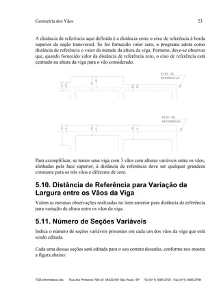 Geometria dos Vãos 23
TQS Informática Ltda Rua dos Pinheiros 706 c/2 05422-001 São Paulo SP Tel (011) 3083-2722 Fax (011) 3083-2798
A distância de referência aqui definida é a distância entre o eixo de referência à borda
superior da seção transversal. Se for fornecido valor zero, o programa adota como
distância de referência o valor da metade da altura da viga. Portanto, deve-se observar
que, quando fornecido valor da distância de referência zero, o eixo de referência está
centrado na altura da viga para o vão considerado.
EIXO DE
REFERENCIA
H1
D1
D2
H2
D3
H3
EIXO DE
REFERENCIA
H1
H2
H3
D
D
D
Para exemplificar, se temos uma viga com 3 vãos com alturas variáveis entre os vãos,
alinhadas pela face superior, à distância de referência deve ser qualquer grandeza
constante para os três vãos e diferente de zero.
5.10. Distância de Referência para Variação da
Largura entre os Vãos da Viga
Valem as mesmas observações realizadas no item anterior para distância de referência
para variação de altura entre os vãos da viga.
5.11. Número de Seções Variáveis
Indica o número de seções variáveis presentes em cada um dos vãos da viga que está
sendo editada.
Cada uma dessas seções será editada para o seu correto desenho, conforme nos mostra
a figura abaixo:
 
