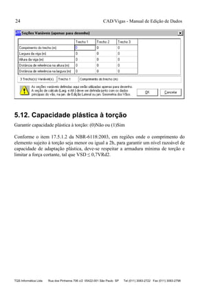 CAD/Vigas - Manual de Edição de Dados
TQS Informática Ltda Rua dos Pinheiros 706 c/2 05422-001 São Paulo SP Tel (011) 3083-2722 Fax (011) 3083-2798
24
5.12. Capacidade plástica à torção
Garantir capacidade plástica à torção: (0)Não ou (1)Sim
Conforme o item 17.5.1.2 da NBR-6118:2003, em regiões onde o comprimento do
elemento sujeito à torção seja menor ou igual a 2h, para garantir um nível razoável de
capacidade de adaptação plástica, deve-se respeitar a armadura mínima de torção e
limitar a força cortante, tal que VSD ≤ 0,7VRd2.
 
