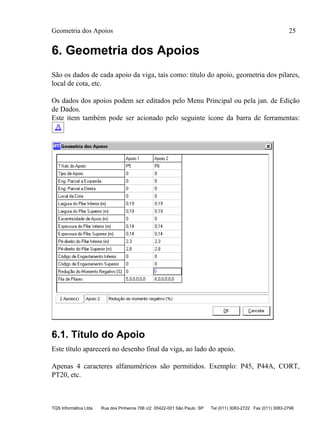Geometria dos Apoios 25
TQS Informática Ltda Rua dos Pinheiros 706 c/2 05422-001 São Paulo SP Tel (011) 3083-2722 Fax (011) 3083-2798
6. Geometria dos Apoios
São os dados de cada apoio da viga, tais como: título do apoio, geometria dos pilares,
local de cota, etc.
Os dados dos apoios podem ser editados pelo Menu Principal ou pela jan. de Edição
de Dados.
Este item também pode ser acionado pelo seguinte ícone da barra de ferramentas:
6.1. Título do Apoio
Este título aparecerá no desenho final da viga, ao lado do apoio.
Apenas 4 caracteres alfanuméricos são permitidos. Exemplo: P45, P44A, CORT,
PT20, etc.
 