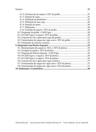 Sumário
TQS Informática Ltda Rua dos Pinheiros 706 c/2 05422-001 São Paulo SP Tel (011) 3083-2722 Fax (011) 3083-2798
III
8.1.2. Estrutura de um arquivo .TEV de grelha ..................................................47
8.1.3. Seleção de vigas........................................................................................47
8.1.4. Definição de parâmetros...........................................................................47
8.1.5. Definição de uma viga..............................................................................48
8.1.6. Reações de apoio ......................................................................................49
8.1.7. Diagramas.................................................................................................49
8.1.8. Exemplo de arquivo .TEV de grelha.........................................................50
8.2. Programas de grelha - CAD/Vigas ..................................................................50
8.3. O CAD/Vigas e o arquivo .TEV de grelha ......................................................50
8.4. Conceito de vão e apoio para vigas de grelhas ................................................51
8.5. Fornecimento de cargas nas vigas com o .TEV de grelha ...............................52
8.6. Eliminação de esforços externos......................................................................52
9. Integração com Pórtico Espacial.........................................................................53
9.1. Documentação dos arquivos .TEA e .TEV de pórtico.....................................54
9.2. Exemplo de arquivo .TEV de Pórtico..............................................................55
9.3. Programa de Pórtico Espacial - CAD/Vigas....................................................56
9.4. O CAD/Vigas e o arquivo .TEV de pórtico.....................................................56
9.5. O CAD/Vigas e o arquivo .TEA de pórtico.....................................................56
9.6. Conceito de vão e apoio para vigas e pórtico...................................................57
9.7. Fornecimento de cargas nas vigas com o .TEV de pórtico..............................57
9.8. Fornecimento de cargas nas vigas com o .TEA de pórtico..............................57
10. Ordenação e Consistência ..................................................................................58
 