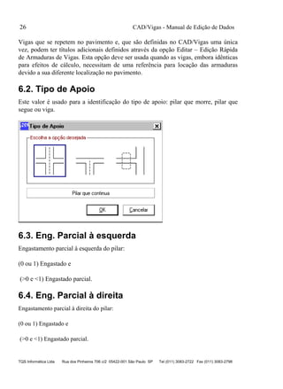 CAD/Vigas - Manual de Edição de Dados
TQS Informática Ltda Rua dos Pinheiros 706 c/2 05422-001 São Paulo SP Tel (011) 3083-2722 Fax (011) 3083-2798
26
Vigas que se repetem no pavimento e, que são definidas no CAD/Vigas uma única
vez, podem ter títulos adicionais definidos através da opção Editar – Edição Rápida
de Armaduras de Vigas. Esta opção deve ser usada quando as vigas, embora idênticas
para efeitos de cálculo, necessitam de uma referência para locação das armaduras
devido a sua diferente localização no pavimento.
6.2. Tipo de Apoio
Este valor é usado para a identificação do tipo de apoio: pilar que morre, pilar que
segue ou viga.
6.3. Eng. Parcial à esquerda
Engastamento parcial à esquerda do pilar:
(0 ou 1) Engastado e
(>0 e <1) Engastado parcial.
6.4. Eng. Parcial à direita
Engastamento parcial à direita do pilar:
(0 ou 1) Engastado e
(>0 e <1) Engastado parcial.
 
