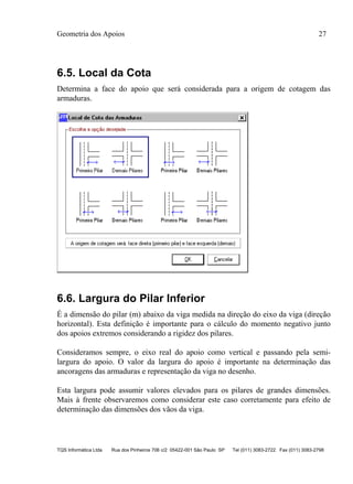 Geometria dos Apoios 27
TQS Informática Ltda Rua dos Pinheiros 706 c/2 05422-001 São Paulo SP Tel (011) 3083-2722 Fax (011) 3083-2798
6.5. Local da Cota
Determina a face do apoio que será considerada para a origem de cotagem das
armaduras.
6.6. Largura do Pilar Inferior
É a dimensão do pilar (m) abaixo da viga medida na direção do eixo da viga (direção
horizontal). Esta definição é importante para o cálculo do momento negativo junto
dos apoios extremos considerando a rigidez dos pilares.
Consideramos sempre, o eixo real do apoio como vertical e passando pela semi-
largura do apoio. O valor da largura do apoio é importante na determinação das
ancoragens das armaduras e representação da viga no desenho.
Esta largura pode assumir valores elevados para os pilares de grandes dimensões.
Mais à frente observaremos como considerar este caso corretamente para efeito de
determinação das dimensões dos vãos da viga.
 