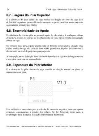CAD/Vigas - Manual de Edição de Dados
TQS Informática Ltda Rua dos Pinheiros 706 c/2 05422-001 São Paulo SP Tel (011) 3083-2722 Fax (011) 3083-2798
28
6.7. Largura do Pilar Superior
É a dimensão do pilar acima da viga medida na direção do eixo da viga. Esta
definição é importante para o cálculo do momento negativo junto dos apoios extremos
considerando a rigidez dos pilares.
6.8. Excentricidade de Apoio
É a distância do eixo do pilar ao ponto de apoio do vão teórico, é usada para pilares
de largura grande, no sentido do eixo horizontal da viga, para a correta consideração
do vão da viga.
No conceito mais geral, o pilar grande pode ser definido como sendo a situação onde
o eixo teórico da viga não coincide com o eixo geométrico do pilar. Este conceito é,
obviamente, variável de projetista para projetista.
A convenção para a definição desta distância depende se a viga tem balanços ou não,
e se o pilar é extremo ou intermediário.
6.9. Espessura do Pilar Inferior
É a dimensão do pilar abaixo da viga, medida na direção normal ao plano de
representação do pilar.
LARGURA DO PILAR
ESPESSURA
DOPILAR
P5
V10
Esta definição é necessária para o cálculo do momento negativo junto aos apoios
extremos, considerando a rigidez dos pilares. Se for fornecido como zero, a
colaboração deste pilar para o cálculo do momento é desprezada.
 
