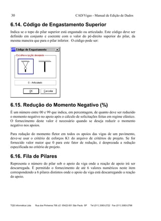 CAD/Vigas - Manual de Edição de Dados
TQS Informática Ltda Rua dos Pinheiros 706 c/2 05422-001 São Paulo SP Tel (011) 3083-2722 Fax (011) 3083-2798
30
6.14. Código de Engastamento Superior
Indica se o topo do pilar superior está engastado ou articulado. Este código deve ser
definido em conjunto e coerente com o valor do pé-direito superior do pilar, da
mesma maneira que para o pilar inferior. O código pode ser:
6.15. Redução do Momento Negativo (%)
É um número entre 00 e 99 que indica, em percentagem, de quanto deve ser reduzido
o momento negativo no apoio após o cálculo de solicitações feitas em regime elástico.
O fornecimento deste valor é necessário quando se deseja reduzir o momento
negativo nos apoios.
Para redução do momento fletor em todos os apoios das vigas de um pavimento,
deve-se usar o critério de esforços K1 do arquivo de critérios de projeto. Se for
fornecido valor maior que 0 para este fator de redução, é desprezada a redução
especificada no critério de projeto.
6.16. Fila de Pilares
Representa o número do pilar sob o apoio da viga onde a reação de apoio irá ser
descarregada. É permitido o fornecimento de até 6 valores numéricos neste item
correspondendo a 6 pilares distintos onde o apoio da viga está descarregando a reação
do apoio.
 