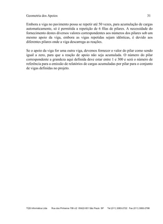 Geometria dos Apoios 31
TQS Informática Ltda Rua dos Pinheiros 706 c/2 05422-001 São Paulo SP Tel (011) 3083-2722 Fax (011) 3083-2798
Embora a viga no pavimento possa se repetir até 50 vezes, para acumulação de cargas
automaticamente, só é permitida a repetição de 6 filas de pilares. A necessidade do
fornecimento destes diversos valores correspondentes aos números dos pilares sob um
mesmo apoio da viga, embora as vigas repetidas sejam idênticas, é devido aos
diferentes pilares onde a viga descarrega as reações.
Se o apoio da viga for uma outra viga, devemos fornecer o valor do pilar como sendo
igual a zero, para que a reação de apoio não seja acumulada. O número do pilar
correspondente a grandeza aqui definida deve estar entre 1 e 300 e será o número de
referência para a emissão de relatórios de cargas acumuladas por pilar para o conjunto
de vigas definidas no projeto.
 
