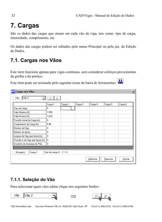 CAD/Vigas - Manual de Edição de Dados
TQS Informática Ltda Rua dos Pinheiros 706 c/2 05422-001 São Paulo SP Tel (011) 3083-2722 Fax (011) 3083-2798
32
7. Cargas
São os dados das cargas que atuam em cada vão da viga, tais como: tipo de carga,
intensidade, comprimento, etc.
Os dados das cargas podem ser editados pelo menu Principal ou pela jan. de Edição
de Dados.
7.1. Cargas nos Vãos
Este item funciona apenas para vigas contínuas, sem considerar esforços provenientes
da grelha e do pórtico.
Este item pode ser acionado pelo seguinte ícone da barra de ferramentas:
7.1.1. Seleção do Vão
Para selecionar quais vãos editar clique nos seguintes botões:
 