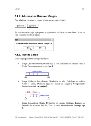 Cargas 33
TQS Informática Ltda Rua dos Pinheiros 706 c/2 05422-001 São Paulo SP Tel (011) 3083-2722 Fax (011) 3083-2798
7.1.2. Adicionar ou Remover Cargas
Para adicionar ou remover cargas, clique nos seguintes botões:
Ao remover uma carga o programa perguntará se você tem certeza disso, clique em
sim, conforme mostra a figura:
7.1.3. Tipo da Carga
Estas cargas podem ter os seguintes tipos:
 Carga Uniforme Distribuída em todo o vão. Definimos os valores Vmáx e
Vmín. Denominamos de carga tipo 1.
 Carga Uniforme Parcialmente Distribuída no vão. Definimos os valores
Vmáx e Vmín, Distância (posição inicial da carga) e Comprimento.
Denominamos de carga tipo 2.
 Carga Concentrada Direta. Definimos os valores Distância, Largura, A,
Desenho do Arranque do Pilar, Vmáx e Vmín. Denominamos de carga tipo
3.
 