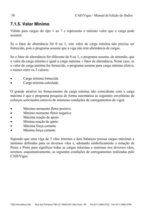 CAD/Vigas - Manual de Edição de Dados
TQS Informática Ltda Rua dos Pinheiros 706 c/2 05422-001 São Paulo SP Tel (011) 3083-2722 Fax (011) 3083-2798
36
7.1.5. Valor Mínimo
Válido para cargas do tipo 1 ao 7 e representa o mínimo valor que a carga pode
assumir.
Se o fator de alternância for 0 ou 1, este valor de carga mínima não precisa ser
fornecido, pois o programa assume que a viga não tem alternância de cargas.
Se o fator de alternância for diferente de 0 ou 1, o programa assume, de antemão, que
o valor da carga mínima é igual a carga máxima  fator de alternância. Neste caso, se
o valor de carga mínima for fornecido, o programa assume para carga mínima efetiva,
o menor entre os 2 valores:
 Carga mínima fornecida
 Carga mínima calculada
O grande atrativo no fornecimento da carga mínima não coincidente com a carga
máxima é que o programa pesquisa de forma automática as seguintes envoltórias de
esforços solicitantes (através de inúmeras condições de carregamentos da viga):
 Máximo momento fletor positivo
 Mínimo momento fletor negativo
 Máxima reação de apoio
 Mínima reação de apoio
 Máxima força cortante
 Mínima força cortante
Supondo que uma viga de 3 vãos internos e dois balanços possua cargas máximas e
mínimas definidas para os diversos vãos e, adotando simbolicamente a notação de
Pmax e Pmin para significar todas as cargas máximas e mínimas nos diversos vãos,
teremos, esquematicamente, as seguintes condições de carregamentos realizadas pelo
CAD/Vigas:
 