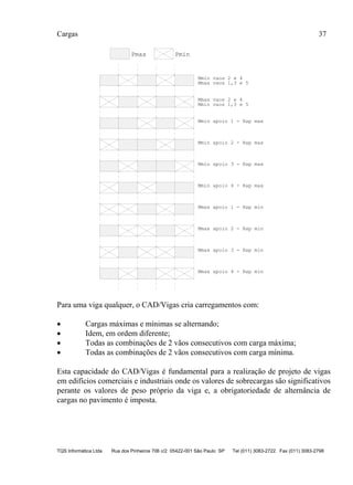 Cargas 37
TQS Informática Ltda Rua dos Pinheiros 706 c/2 05422-001 São Paulo SP Tel (011) 3083-2722 Fax (011) 3083-2798
Pmax Pmin
Mmax vaos 1,3 e 5
Mmax vaos 2 e 4
Mmin vaos 1,3 e 5
Mmin vaos 2 e 4
Mmin apoio 1 - Rap max
Mmin apoio 2 - Rap max
Mmin apoio 3 - Rap max
Mmin apoio 4 - Rap max
Mmax apoio 1 - Rap min
Mmax apoio 2 - Rap min
Mmax apoio 3 - Rap min
Mmax apoio 4 - Rap min
Para uma viga qualquer, o CAD/Vigas cria carregamentos com:
 Cargas máximas e mínimas se alternando;
 Idem, em ordem diferente;
 Todas as combinações de 2 vãos consecutivos com carga máxima;
 Todas as combinações de 2 vãos consecutivos com carga mínima.
Esta capacidade do CAD/Vigas é fundamental para a realização de projeto de vigas
em edifícios comerciais e industriais onde os valores de sobrecargas são significativos
perante os valores de peso próprio da viga e, a obrigatoriedade de alternância de
cargas no pavimento é imposta.
 