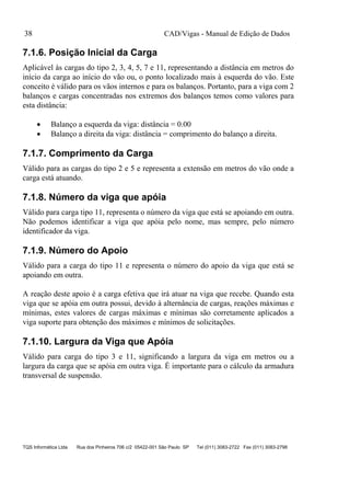 CAD/Vigas - Manual de Edição de Dados
TQS Informática Ltda Rua dos Pinheiros 706 c/2 05422-001 São Paulo SP Tel (011) 3083-2722 Fax (011) 3083-2798
38
7.1.6. Posição Inicial da Carga
Aplicável às cargas do tipo 2, 3, 4, 5, 7 e 11, representando a distância em metros do
início da carga ao início do vão ou, o ponto localizado mais à esquerda do vão. Este
conceito é válido para os vãos internos e para os balanços. Portanto, para a viga com 2
balanços e cargas concentradas nos extremos dos balanços temos como valores para
esta distância:
 Balanço a esquerda da viga: distância = 0.00
 Balanço a direita da viga: distância = comprimento do balanço a direita.
7.1.7. Comprimento da Carga
Válido para as cargas do tipo 2 e 5 e representa a extensão em metros do vão onde a
carga está atuando.
7.1.8. Número da viga que apóia
Válido para carga tipo 11, representa o número da viga que está se apoiando em outra.
Não podemos identificar a viga que apóia pelo nome, mas sempre, pelo número
identificador da viga.
7.1.9. Número do Apoio
Válido para a carga do tipo 11 e representa o número do apoio da viga que está se
apoiando em outra.
A reação deste apoio é a carga efetiva que irá atuar na viga que recebe. Quando esta
viga que se apóia em outra possui, devido à alternância de cargas, reações máximas e
mínimas, estes valores de cargas máximas e mínimas são corretamente aplicados a
viga suporte para obtenção dos máximos e mínimos de solicitações.
7.1.10. Largura da Viga que Apóia
Válido para carga do tipo 3 e 11, significando a largura da viga em metros ou a
largura da carga que se apóia em outra viga. É importante para o cálculo da armadura
transversal de suspensão.
 