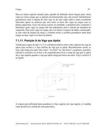 Cargas 39
TQS Informática Ltda Rua dos Pinheiros 706 c/2 05422-001 São Paulo SP Tel (011) 3083-2722 Fax (011) 3083-2798
Deve-se tomar especial atenção para, quando da definição desta largura para várias
vigas ou várias cargas que se apóiam em determinada viga, não ocorrer interferências
geométricas entre a largura de uma viga ou de uma carga sobre a outra, resultando
intervalos iguais ou menores que zero entre as faces das vigas ou cargas com os
pilares adjacentes. Caso isto possa ocorrer na realidade, o projetista deve examinar e
identificar quais vigas ou cargas não são importantes para o cálculo da armadura de
suspensão. Para estas vigas ou cargas, deve-se alterar o arquivo de dados, eliminando-
se este valor de largura da carga e, evitando assim, o conflito geométrico entre duas
cargas ou duas vigas e/ou faces de pilares.
7.1.11. Posição A da Viga que Apóia
Válido para cargas do tipo 3 e 11 é a distância relativa entre a face superior da viga de
apoio (que recebe) e a face inferior da viga que se apóia. Reconhecemos assim, se
uma viga chega em outra "por cima", "no meio" ou "por baixo" e podemos, portanto,
calcular a armadura de tirante e de suspensão para levar a carga da viga que se apóia
até a viga suporte quando a viga que apóia chega por baixo da outra. Veja a variável A
na figura:
LARGURA
VIGA QUE APOIA
OU CARGA
A
VIGA SUPORTE
A>0
A origem para definição desta grandeza é a face superior da viga suporte e é medida
como positiva no sentido de cima para baixo.
 