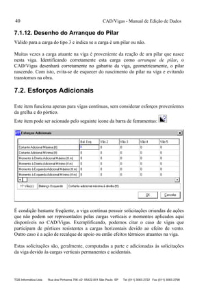 CAD/Vigas - Manual de Edição de Dados
TQS Informática Ltda Rua dos Pinheiros 706 c/2 05422-001 São Paulo SP Tel (011) 3083-2722 Fax (011) 3083-2798
40
7.1.12. Desenho do Arranque do Pilar
Válido para a carga do tipo 3 e indica se a carga é um pilar ou não.
Muitas vezes a carga atuante na viga é proveniente da reação de um pilar que nasce
nesta viga. Identificando corretamente esta carga como arranque de pilar, o
CAD/Vigas desenhará corretamente no gabarito da viga, geometricamente, o pilar
nascendo. Com isto, evita-se de esquecer do nascimento do pilar na viga e evitando
transtornos na obra.
7.2. Esforços Adicionais
Este item funciona apenas para vigas contínuas, sem considerar esforços provenientes
da grelha e do pórtico.
Este item pode ser acionado pelo seguinte ícone da barra de ferramentas:
É condição bastante freqüente, a viga contínua possuir solicitações oriundas de ações
que não podem ser representados pelas cargas verticais e momentos aplicados aqui
disponíveis no CAD/Vigas. Exemplificando, podemos citar o caso de vigas que
participam de pórticos resistentes a cargas horizontais devido ao efeito de vento.
Outro caso é a ação de recalque de apoio ou então efeitos térmicos atuantes na viga.
Estas solicitações são, geralmente, computadas a parte e adicionadas às solicitações
da viga devido às cargas verticais permanentes e acidentais.
 
