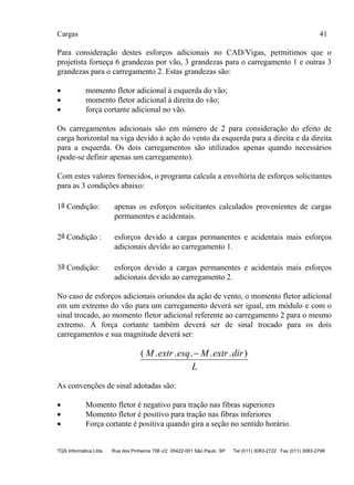 Cargas 41
TQS Informática Ltda Rua dos Pinheiros 706 c/2 05422-001 São Paulo SP Tel (011) 3083-2722 Fax (011) 3083-2798
Para consideração destes esforços adicionais no CAD/Vigas, permitimos que o
projetista forneça 6 grandezas por vão, 3 grandezas para o carregamento 1 e outras 3
grandezas para o carregamento 2. Estas grandezas são:
 momento fletor adicional à esquerda do vão;
 momento fletor adicional à direita do vão;
 força cortante adicional no vão.
Os carregamentos adicionais são em número de 2 para consideração do efeito de
carga horizontal na viga devido à ação do vento da esquerda para a direita e da direita
para a esquerda. Os dois carregamentos são utilizados apenas quando necessários
(pode-se definir apenas um carregamento).
Com estes valores fornecidos, o programa calcula a envoltória de esforços solicitantes
para as 3 condições abaixo:
1a Condição: apenas os esforços solicitantes calculados provenientes de cargas
permanentes e acidentais.
2a Condição : esforços devido a cargas permanentes e acidentais mais esforços
adicionais devido ao carregamento 1.
3a Condição: esforços devido a cargas permanentes e acidentais mais esforços
adicionais devido ao carregamento 2.
No caso de esforços adicionais oriundos da ação de vento, o momento fletor adicional
em um extremo do vão para um carregamento deverá ser igual, em módulo e com o
sinal trocado, ao momento fletor adicional referente ao carregamento 2 para o mesmo
extremo. A força cortante também deverá ser de sinal trocado para os dois
carregamentos e sua magnitude deverá ser:
( . . . . . )M extr esq M extr dir
L

As convenções de sinal adotadas são:
 Momento fletor é negativo para tração nas fibras superiores
 Momento fletor é positivo para tração nas fibras inferiores
 Força cortante é positiva quando gira a seção no sentido horário.
 