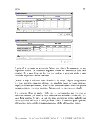Cargas 43
TQS Informática Ltda Rua dos Pinheiros 706 c/2 05422-001 São Paulo SP Tel (011) 3083-2722 Fax (011) 3083-2798
É possível a imposição de momentos fletores nos pilares, fornecendo-se os seus
respectivos valores. Os momentos negativos devem ser introduzidos com valor
negativo. Se o valor fornecido for zero ou positivo, o programa adota o valor
calculado, desprezando o valor fornecido.
Quando a viga é calculada com alternância de cargas, alguns carregamentos
provocam momentos negativos máximos (em módulo) e outros provocam momentos
negativos mínimos (em módulo). Este valor de momento imposto é utilizado para os
carregamentos que provocam momentos fletores negativos máximos, em módulo.
É o momento fletor no apoio, válido para os carregamentos que provocam os
momentos mínimos (em módulo), ou os momentos máximos em valor absoluto. Se o
valor deste momento for zero, ele será feito igual ao momento imposto definido para
os carregamentos máximos. A definição desta variável é importante para vigas com
alternância de cargas, sendo desnecessária quando não há alternância de cargas.
 