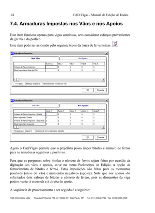 CAD/Vigas - Manual de Edição de Dados
TQS Informática Ltda Rua dos Pinheiros 706 c/2 05422-001 São Paulo SP Tel (011) 3083-2722 Fax (011) 3083-2798
44
7.4. Armaduras Impostas nos Vãos e nos Apoios
Este item funciona apenas para vigas contínuas, sem considerar esforços provenientes
da grelha e do pórtico.
Este item pode ser acionado pelo seguinte ícone da barra de ferramentas:
Agora o Cad/Vigas permite que o projetista possa impor bitolas e número de ferros
para as armaduras negativas e positivas.
Para que as perguntas sobre bitolas e número de ferros sejam feitas por ocasião da
digitação dos vãos e apoios, ative no menu Parâmetros de Edição, a opção de
fornecimento de bitolas e ferros. Estas imposições são feitas para os momentos
positivos (meio do vão) e momentos negativos (apoios). Note que nos apoios são
solicitados dois valores de bitolas e número de ferros, pois as dimensões da viga
podem variar à esquerda e à direita do apoio.
A seqüência de processamento a ser seguida é a seguinte:
 