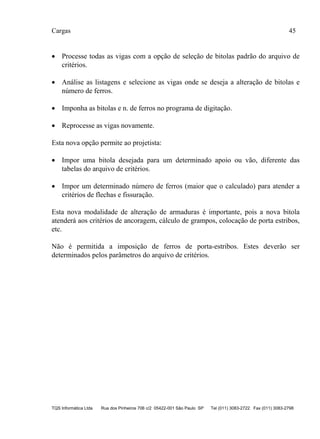 Cargas 45
TQS Informática Ltda Rua dos Pinheiros 706 c/2 05422-001 São Paulo SP Tel (011) 3083-2722 Fax (011) 3083-2798
 Processe todas as vigas com a opção de seleção de bitolas padrão do arquivo de
critérios.
 Análise as listagens e selecione as vigas onde se deseja a alteração de bitolas e
número de ferros.
 Imponha as bitolas e n. de ferros no programa de digitação.
 Reprocesse as vigas novamente.
Esta nova opção permite ao projetista:
 Impor uma bitola desejada para um determinado apoio ou vão, diferente das
tabelas do arquivo de critérios.
 Impor um determinado número de ferros (maior que o calculado) para atender a
critérios de flechas e fissuração.
Esta nova modalidade de alteração de armaduras é importante, pois a nova bitola
atenderá aos critérios de ancoragem, cálculo de grampos, colocação de porta estribos,
etc.
Não é permitida a imposição de ferros de porta-estribos. Estes deverão ser
determinados pelos parâmetros do arquivo de critérios.
 