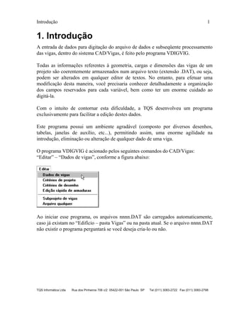 Introdução 1
TQS Informática Ltda Rua dos Pinheiros 706 c/2 05422-001 São Paulo SP Tel (011) 3083-2722 Fax (011) 3083-2798
1. Introdução
A entrada de dados para digitação do arquivo de dados e subseqüente processamento
das vigas, dentro do sistema CAD/Vigas, é feito pelo programa VDIGVIG.
Todas as informações referentes à geometria, cargas e dimensões das vigas de um
projeto são coerentemente armazenados num arquivo texto (extensão .DAT), ou seja,
podem ser alterados em qualquer editor de textos. No entanto, para efetuar uma
modificação desta maneira, você precisaria conhecer detalhadamente a organização
dos campos reservados para cada variável, bem como ter um enorme cuidado ao
digitá-la.
Com o intuito de contornar esta dificuldade, a TQS desenvolveu um programa
exclusivamente para facilitar a edição destes dados.
Este programa possui um ambiente agradável (composto por diversos desenhos,
tabelas, janelas de auxílio, etc...), permitindo assim, uma enorme agilidade na
introdução, eliminação ou alteração de qualquer dado de uma viga.
O programa VDIGVIG é acionado pelos seguintes comandos do CAD/Vigas:
“Editar” – “Dados de vigas”, conforme a figura abaixo:
Ao iniciar esse programa, os arquivos nnnn.DAT são carregados automaticamente,
caso já existam no “Edifício – pasta Vigas” ou na pasta atual. Se o arquivo nnnn.DAT
não existir o programa perguntará se você deseja cria-lo ou não.
 