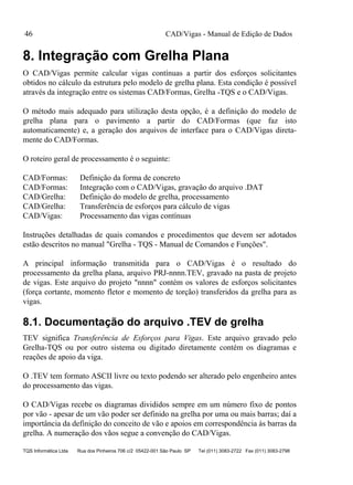 CAD/Vigas - Manual de Edição de Dados
TQS Informática Ltda Rua dos Pinheiros 706 c/2 05422-001 São Paulo SP Tel (011) 3083-2722 Fax (011) 3083-2798
46
8. Integração com Grelha Plana
O CAD/Vigas permite calcular vigas contínuas a partir dos esforços solicitantes
obtidos no cálculo da estrutura pelo modelo de grelha plana. Esta condição é possível
através da integração entre os sistemas CAD/Formas, Grelha -TQS e o CAD/Vigas.
O método mais adequado para utilização desta opção, é a definição do modelo de
grelha plana para o pavimento a partir do CAD/Formas (que faz isto
automaticamente) e, a geração dos arquivos de interface para o CAD/Vigas direta-
mente do CAD/Formas.
O roteiro geral de processamento é o seguinte:
CAD/Formas: Definição da forma de concreto
CAD/Formas: Integração com o CAD/Vigas, gravação do arquivo .DAT
CAD/Grelha: Definição do modelo de grelha, processamento
CAD/Grelha: Transferência de esforços para cálculo de vigas
CAD/Vigas: Processamento das vigas contínuas
Instruções detalhadas de quais comandos e procedimentos que devem ser adotados
estão descritos no manual "Grelha - TQS - Manual de Comandos e Funções".
A principal informação transmitida para o CAD/Vigas é o resultado do
processamento da grelha plana, arquivo PRJ-nnnn.TEV, gravado na pasta de projeto
de vigas. Este arquivo do projeto "nnnn" contém os valores de esforços solicitantes
(força cortante, momento fletor e momento de torção) transferidos da grelha para as
vigas.
8.1. Documentação do arquivo .TEV de grelha
TEV significa Transferência de Esforços para Vigas. Este arquivo gravado pelo
Grelha-TQS ou por outro sistema ou digitado diretamente contém os diagramas e
reações de apoio da viga.
O .TEV tem formato ASCII livre ou texto podendo ser alterado pelo engenheiro antes
do processamento das vigas.
O CAD/Vigas recebe os diagramas divididos sempre em um número fixo de pontos
por vão - apesar de um vão poder ser definido na grelha por uma ou mais barras; daí a
importância da definição do conceito de vão e apoios em correspondência às barras da
grelha. A numeração dos vãos segue a convenção do CAD/Vigas.
 