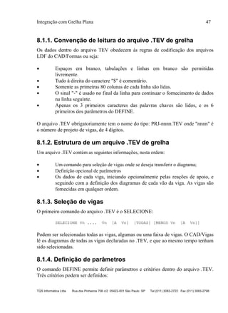 Integração com Grelha Plana 47
TQS Informática Ltda Rua dos Pinheiros 706 c/2 05422-001 São Paulo SP Tel (011) 3083-2722 Fax (011) 3083-2798
8.1.1. Convenção de leitura do arquivo .TEV de grelha
Os dados dentro do arquivo TEV obedecem às regras de codificação dos arquivos
LDF do CAD/Formas ou seja:
 Espaços em branco, tabulações e linhas em branco são permitidas
livremente.
 Tudo à direita do caractere "$" é comentário.
 Somente as primeiras 80 colunas de cada linha são lidas.
 O sinal "-" é usado no final da linha para continuar o fornecimento de dados
na linha seguinte.
 Apenas os 3 primeiros caracteres das palavras chaves são lidos, e os 6
primeiros dos parâmetros do DEFINE.
O arquivo .TEV obrigatoriamente tem o nome do tipo: PRJ-nnnn.TEV onde "nnnn" é
o número de projeto de vigas, de 4 dígitos.
8.1.2. Estrutura de um arquivo .TEV de grelha
Um arquivo .TEV contém as seguintes informações, nesta ordem:
 Um comando para seleção de vigas onde se deseja transferir o diagrama;
 Definição opcional de parâmetros
 Os dados de cada viga, iniciando opcionalmente pelas reações de apoio, e
seguindo com a definição dos diagramas de cada vão da viga. As vigas são
fornecidas em qualquer ordem.
8.1.3. Seleção de vigas
O primeiro comando do arquivo .TEV é o SELECIONE:
SELECIONE Vn .... Vn [A Vn] [TODAS] [MENOS Vn [A Vn]]
Podem ser selecionadas todas as vigas, algumas ou uma faixa de vigas. O CAD/Vigas
lê os diagramas de todas as vigas declaradas no .TEV, e que ao mesmo tempo tenham
sido selecionadas.
8.1.4. Definição de parâmetros
O comando DEFINE permite definir parâmetros e critérios dentro do arquivo .TEV.
Três critérios podem ser definidos:
 