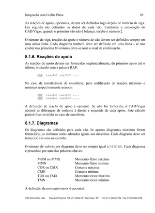 Integração com Grelha Plana 49
TQS Informática Ltda Rua dos Pinheiros 706 c/2 05422-001 São Paulo SP Tel (011) 3083-2722 Fax (011) 3083-2798
As reações de apoio, opcionais, devem ser definidas logo depois do número da viga.
Em seguida são definidos os dados de cada vão. Conforme a convenção do
CAD/Vigas, quando o primeiro vão não é balanço, recebe o número 2.
O número da viga, reações de apoio e número de vão devem ser definidos sempre em
uma única linha. Cada diagrama também deve ser definido em uma linha - se não
couber nas primeiras 80 colunas deve-se usar o sinal de continuação.
8.1.6. Reações de apoio
As reações de apoio devem ser fornecidas seqüencialmente, do primeiro apoio até o
último, iniciando com a palavra RAP:
RAP reação1 reação2 ....
No caso de transferência de envoltória, para codificação de reações máximas e
mínimas respectivamente usamos:
RMX reação1 reação2 ....
RMN reação1 reação2 ....
A definição de reação de apoio é opcional. Se não for fornecida, o CAD/Vigas
adotará as diferenças de cortante à direita e esquerda de cada apoio. Este cálculo
poderá ficar inválido no caso de envoltória.
8.1.7. Diagramas
Os diagramas são definidos para cada vão. Se apenas diagramas máximos forem
fornecidos, os mínimos serão adotados iguais aos máximos. Cada diagrama deve ser
fornecido em uma única linha.
O número de valores por diagrama deve ser sempre igual a NPDIAG. Cada diagrama
é precedido por uma das palavras chaves:
MOM ou MMX Momento fletor máximo
MMN Momento fletor mínimo
COR ou CMX Cortante máxima
CMN Cortante mínima
TOR ou TMX Momento torsor máximo
TMN Momento torsor mínimo
A definição de momento torsor é opcional.
 