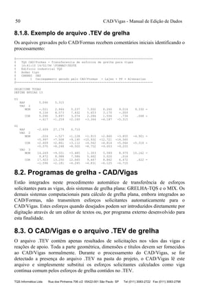 CAD/Vigas - Manual de Edição de Dados
TQS Informática Ltda Rua dos Pinheiros 706 c/2 05422-001 São Paulo SP Tel (011) 3083-2722 Fax (011) 3083-2798
50
8.1.8. Exemplo de arquivo .TEV de grelha
Os arquivos gravados pelo CAD/Formas recebem comentários iniciais identificando o
processamento:
$-----------------------------------------------------------------------------
$ TQS CAD/Formas - Transferencia de esforcos de grelha para vigas
$ 16:41:10 14/02/94 FORMASTESTE
$ Edificio industrial TQS
$ Andar tipo
$ CARREG OBS
$ 1 Carregamento gerado pelo CAD/Formas - Lajes + PP + Alvenarias
$-----------------------------------------------------------------------------
SELECIONE TODAS
DEFINE NPDIAG 13
V3
RAP 5.090 5.315
VAO 2
MOM -.021 2.944 5.237 7.002 8.260 9.014 9.330 -
9.156 8.573 7.432 5.653 3.170 -.009
COR 5.090 3.897 3.074 2.286 1.556 .734 .068 -
-.617 -1.259 -2.160 -3.364 -4.187 -5.315
V2
RAP -2.609 27.179 6.710
VAO 2
MOM .024 -.527 -1.128 -1.915 -2.860 -3.855 -4.901 -
-5.997 -7.508 -9.195 -10.932 -12.721 -14.560
COR -2.609 -2.861 -3.112 -4.562 -4.814 -5.066 -5.318 -
-5.570 -8.248 -8.500 -8.752 -9.003 -9.255
VAO 3
MOM 14.269 -9.551 -3.485 1.303 5.589 8.979 10.162 -
9.872 8.988 7.586 5.462 3.020 .016
COR 17.923 13.250 12.665 9.447 8.862 6.472 .622 -
-1.596 -2.181 -4.245 -4.831 -6.125 -6.710
8.2. Programas de grelha - CAD/Vigas
Estão integrados neste procedimento automático de transferência de esforços
solicitantes para as vigas, dois sistemas de grelha plana: GRELHA-TQS e o MIX. Os
demais sistemas computacionais para cálculo de grelha plana, embora integrados ao
CAD/Formas, não transmitem esforços solicitantes automaticamente para o
CAD/Vigas. Estes esforços quando desejados podem ser introduzidos diretamente por
digitação através de um editor de textos ou, por programa externo desenvolvido para
esta finalidade.
8.3. O CAD/Vigas e o arquivo .TEV de grelha
O arquivo .TEV contém apenas resultados de solicitações nos vãos das vigas e
reações de apoio. Toda a parte geométrica, dimensões e títulos devem ser fornecidos
ao CAD/Vigas normalmente. Durante o processamento do CAD/Vigas, se for
detectado a presença do arquivo .TEV na pasta do projeto, o CAD/Vigas lê este
arquivo e simplesmente substitui os esforços solicitantes calculados como viga
contínua comum pelos esforços de grelha contidos no .TEV.
 
