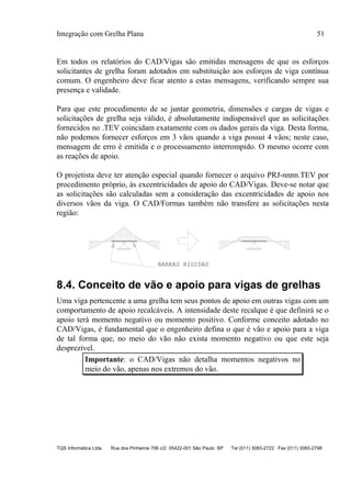 Integração com Grelha Plana 51
TQS Informática Ltda Rua dos Pinheiros 706 c/2 05422-001 São Paulo SP Tel (011) 3083-2722 Fax (011) 3083-2798
Em todos os relatórios do CAD/Vigas são emitidas mensagens de que os esforços
solicitantes de grelha foram adotados em substituição aos esforços de viga contínua
comum. O engenheiro deve ficar atento a estas mensagens, verificando sempre sua
presença e validade.
Para que este procedimento de se juntar geometria, dimensões e cargas de vigas e
solicitações de grelha seja válido, é absolutamente indispensável que as solicitações
fornecidos no .TEV coincidam exatamente com os dados gerais da viga. Desta forma,
não podemos fornecer esforços em 3 vãos quando a viga possui 4 vãos; neste caso,
mensagem de erro é emitida e o processamento interrompido. O mesmo ocorre com
as reações de apoio.
O projetista deve ter atenção especial quando fornecer o arquivo PRJ-nnnn.TEV por
procedimento próprio, às excentricidades de apoio do CAD/Vigas. Deve-se notar que
as solicitações são calculadas sem a consideração das excentricidades de apoio nos
diversos vãos da viga. O CAD/Formas também não transfere as solicitações nesta
região:
BARRAS RIGIDAS
8.4. Conceito de vão e apoio para vigas de grelhas
Uma viga pertencente a uma grelha tem seus pontos de apoio em outras vigas com um
comportamento de apoio recalcáveis. A intensidade deste recalque é que definirá se o
apoio terá momento negativo ou momento positivo. Conforme conceito adotado no
CAD/Vigas, é fundamental que o engenheiro defina o que é vão e apoio para a viga
de tal forma que, no meio do vão não exista momento negativo ou que este seja
desprezível.
Importante: o CAD/Vigas não detalha momentos negativos no
meio do vão, apenas nos extremos do vão.
 