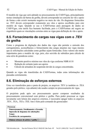 CAD/Vigas - Manual de Edição de Dados
TQS Informática Ltda Rua dos Pinheiros 706 c/2 05422-001 São Paulo SP Tel (011) 3083-2722 Fax (011) 3083-2798
52
O modelo da viga que será adotado no processamento do CAD/Vigas, principalmente
nestas simulações de barras de grelha, deverá corresponder ao conceito de vão e apoio
de forma a não existir momento negativo no meio do vão. Os diagramas fornecidos
no .TEV devem corresponder exatamente aos vãos e apoios escolhidos para este
modelo de vigas. Quando se usa o CAD/Formas para passagem de dados ao
CAD/Vigas, esta tarefa fica bastante facilitada, pois o CAD/Formas até sugere ao
engenheiro quais as vinculações corretas entre as vigas para definição de vão e apoio.
8.5. Fornecimento de cargas nas vigas com o .TEV
de grelha
Como o programa de digitação dos dados das vigas não permite a omissão dos
carregamentos, aconselhamos o fornecimento das cargas atuantes nas vigas mesmo
que as solicitações calculadas como grelhas sejam fornecidas. Estes valores são muito
importantes para o modelo de viga, pois, eles servirão de subsídios para cálculo de
uma série de grandezas como:
 Momento positivo mínimo nos vãos da viga conforme NBR 6118
 Redução de cortante junto aos apoios
 Cálculo de armadura de suspensão devido às cargas concentradas.
Quando as vigas são transferidas do CAD/Formas, todas estas informações são
passadas corretamente.
8.6. Eliminação de esforços externos
Uma vez transferidos para o pasta de projeto, os arquivos .TEV (e também os .TEA
gerados pelo pórtico, veja adiante) são usados sempre no processamento de vigas.
O projetista pode após um processamento querer comparar resultados de
processamento convencional com pórtico e grelha. Para poder processar as vigas
novamente sem leitura dos arquivos externos, é necessário apagar todos os arquivos
.TEV, .TEA, .TEI e .TEE. Isto é feito pelo comando do gerenciador:
 