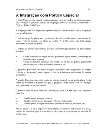 Integração com Pórtico Espacial 53
TQS Informática Ltda Rua dos Pinheiros 706 c/2 05422-001 São Paulo SP Tel (011) 3083-2722 Fax (011) 3083-2798
9. Integração com Pórtico Espacial
O CAD/Vigas permite calcular vigas contínuas a partir do modelo de pórtico espacial.
Esta condição é possível através da integração entre os sistemas CAD/Formas –
Pórtico - TQS e CAD/Vigas.
A integração do CAD/Vigas com o pórtico espacial é muito similar com a integração
com a grelha plana.
O sistema de grelha plana trata, geralmente, de esforços solicitantes provenientes de
cargas verticais normais ao plano da grelha. A grelha plana não trata cargas
horizontais no plano da grelha.
O sistema de pórtico espacial trata esforços solicitantes provenientes de duas origens
principais:
 Cargas verticais nas vigas de cada pavimento (peso próprio, sobrecarga ou
qualquer outra origem).
 Cargas horizontais aplicadas nos pilares ou em nós do pórtico geralmente
provenientes de esforços de vento, empuxos, etc.
O projetista pode transferir tanto esforços solicitantes totais (originários de cargas
verticais e horizontais) como apenas esforços solicitantes originários de cargas
horizontais.
A grande diferença entre a integração do pórtico espacial e o de grelha plana é esta
forma de tratamento diferenciado que o projetista pode adotar com os esforços
provenientes de cargas horizontais.
O pórtico espacial pode transferir solicitações para o CAD/Vigas nas seguintes
situações:
a) Devido apenas a cargas verticais.
b) Devido a combinações de cargas verticais e horizontais.
c) Devido apenas a cargas horizontais (ou efeitos térmicos, recalques, etc.)
Para os casos a) e b), o arquivo de transferência de esforços solicitantes é o .TEV,
similar ao explicado para a transferência de esforços provenientes de modelo de
grelha plana.
 