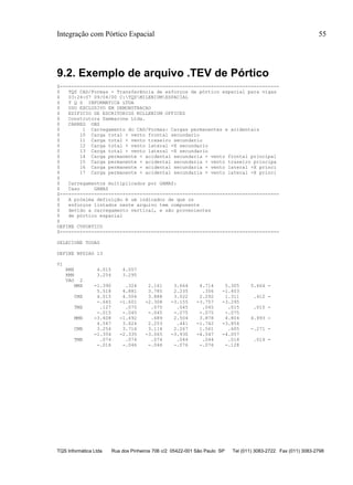 Integração com Pórtico Espacial 55
TQS Informática Ltda Rua dos Pinheiros 706 c/2 05422-001 São Paulo SP Tel (011) 3083-2722 Fax (011) 3083-2798
9.2. Exemplo de arquivo .TEV de Pórtico
$-----------------------------------------------------------------------------
$ TQS CAD/Formas - Transferência de esforços de pórtico espacial para vigas
$ 03:24:07 09/04/00 C:TQSMILENIUMESPACIAL
$ T Q S INFORMATICA LTDA
$ USO EXCLUSIVO EM DEMONSTRACAO
$ EDIFICIO DE ESCRITORIOS MILLENIUM OFFICES
$ Construtora Sammarone Ltda.
$ CARREG OBS
$ 1 Carregamento do CAD/Formas: Cargas permanentes e acidentais
$ 10 Carga total + vento frontal secundario
$ 11 Carga total + vento traseiro secundario
$ 12 Carga total + vento lateral +X secundario
$ 13 Carga total + vento lateral -X secundario
$ 14 Carga permanente + acidental secundaria + vento frontal principal
$ 15 Carga permanente + acidental secundaria + vento traseiro principa
$ 16 Carga permanente + acidental secundaria + vento lateral +X princi
$ 17 Carga permanente + acidental secundaria + vento lateral -X princi
$
$ Carregamentos multiplicados por GAMAZ:
$ Caso GAMAZ
$-----------------------------------------------------------------------------
$ A próxima definição é um indicador de que os
$ esforços listados neste arquivo tem componente
$ devido a carregamento vertical, e são provenientes
$ de pórtico espacial
$
DEFINE CVPORTICO
$-----------------------------------------------------------------------------
SELECIONE TODAS
DEFINE NPDIAG 13
V1
RMX 4.015 4.057
RMN 3.254 3.295
VAO 2
MMX -1.390 .324 2.161 3.664 4.714 5.305 5.664 -
5.518 4.881 3.785 2.235 .356 -1.403
CMX 4.015 4.504 3.888 3.022 2.292 1.311 .412 -
-.645 -1.601 -2.308 -3.155 -3.757 -3.295
TMX .127 .075 .075 .045 .045 .015 .015 -
-.015 -.045 -.045 -.075 -.075 -.075
MMN -3.608 -1.492 .689 2.504 3.878 4.804 4.993 -
4.547 3.624 2.253 .441 -1.742 -3.854
CMN 3.254 3.716 3.114 2.267 1.561 .605 -.271 -
-1.354 -2.335 -3.065 -3.930 -4.547 -4.057
TMN .074 .074 .074 .044 .044 .014 .014 -
-.016 -.046 -.046 -.076 -.076 -.128
 