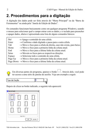 CAD/Vigas - Manual de Edição de Dados
TQS Informática Ltda Rua dos Pinheiros 706 c/2 05422-001 São Paulo SP Tel (011) 3083-2722 Fax (011) 3083-2798
2
2. Procedimentos para a digitação
A digitação dos dados pode ser feita através do “Menu Principal” ou da “Barra de
Ferramentas” ou ainda pela “Janela de Edição de Dados”.
Os comandos funcionam basicamente como em qualquer programa Windows, usando
o mouse para selecionar qual o campo entrar com os dados, e o teclado para preencher
e apagar dados, abaixo é apresentada uma lista de alguns comandos básicos:
Del  Apaga o conteúdo de uma célula.
Enter  Confirma o dado digitado e passa para a outra célula.
Tab  Move o foco para a célula da direita, caso não exista, para baixo.
Home  Move o foco para a primeira linha da coluna atual.
End  Move o foco para a última linha da coluna atual.
Setas  Movem os focos para as respectivas direções.
Espaço  Seleciona todo o conteúdo de uma célula.
Page Up  Move o foco para a primeira linha da coluna atual.
Page Down  Move o foco para a última linha da coluna atual.
Em diversas partes do programa, aparece o botão . Através dele, você pode
ter acesso a uma série de janelas de auxílio. Veja um exemplo a seguir.
Depois de clicar no botão indicado, a seguinte tela aparecerá:
 