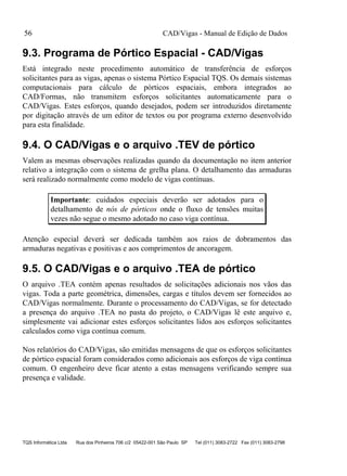 CAD/Vigas - Manual de Edição de Dados
TQS Informática Ltda Rua dos Pinheiros 706 c/2 05422-001 São Paulo SP Tel (011) 3083-2722 Fax (011) 3083-2798
56
9.3. Programa de Pórtico Espacial - CAD/Vigas
Está integrado neste procedimento automático de transferência de esforços
solicitantes para as vigas, apenas o sistema Pórtico Espacial TQS. Os demais sistemas
computacionais para cálculo de pórticos espaciais, embora integrados ao
CAD/Formas, não transmitem esforços solicitantes automaticamente para o
CAD/Vigas. Estes esforços, quando desejados, podem ser introduzidos diretamente
por digitação através de um editor de textos ou por programa externo desenvolvido
para esta finalidade.
9.4. O CAD/Vigas e o arquivo .TEV de pórtico
Valem as mesmas observações realizadas quando da documentação no item anterior
relativo a integração com o sistema de grelha plana. O detalhamento das armaduras
será realizado normalmente como modelo de vigas contínuas.
Importante: cuidados especiais deverão ser adotados para o
detalhamento de nós de pórticos onde o fluxo de tensões muitas
vezes não segue o mesmo adotado no caso viga contínua.
Atenção especial deverá ser dedicada também aos raios de dobramentos das
armaduras negativas e positivas e aos comprimentos de ancoragem.
9.5. O CAD/Vigas e o arquivo .TEA de pórtico
O arquivo .TEA contém apenas resultados de solicitações adicionais nos vãos das
vigas. Toda a parte geométrica, dimensões, cargas e títulos devem ser fornecidos ao
CAD/Vigas normalmente. Durante o processamento do CAD/Vigas, se for detectado
a presença do arquivo .TEA no pasta do projeto, o CAD/Vigas lê este arquivo e,
simplesmente vai adicionar estes esforços solicitantes lidos aos esforços solicitantes
calculados como viga contínua comum.
Nos relatórios do CAD/Vigas, são emitidas mensagens de que os esforços solicitantes
de pórtico espacial foram considerados como adicionais aos esforços de viga contínua
comum. O engenheiro deve ficar atento a estas mensagens verificando sempre sua
presença e validade.
 