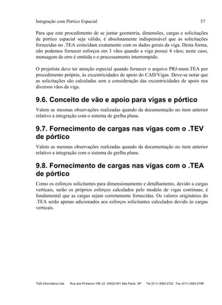 Integração com Pórtico Espacial 57
TQS Informática Ltda Rua dos Pinheiros 706 c/2 05422-001 São Paulo SP Tel (011) 3083-2722 Fax (011) 3083-2798
Para que este procedimento de se juntar geometria, dimensões, cargas e solicitações
de pórtico espacial seja válido, é absolutamente indispensável que as solicitações
fornecidas no .TEA coincidam exatamente com os dados gerais da viga. Desta forma,
não podemos fornecer esforços em 3 vãos quando a viga possui 4 vãos; neste caso,
mensagem de erro é emitida e o processamento interrompido.
O projetista deve ter atenção especial quando fornecer o arquivo PRJ-nnnn.TEA por
procedimento próprio, às excentricidades de apoio do CAD/Vigas. Deve-se notar que
as solicitações são calculadas sem a consideração das excentricidades de apoio nos
diversos vãos da viga.
9.6. Conceito de vão e apoio para vigas e pórtico
Valem as mesmas observações realizadas quando da documentação no item anterior
relativo a integração com o sistema de grelha plana.
9.7. Fornecimento de cargas nas vigas com o .TEV
de pórtico
Valem as mesmas observações realizadas quando da documentação no item anterior
relativo a integração com o sistema de grelha plana.
9.8. Fornecimento de cargas nas vigas com o .TEA
de pórtico
Como os esforços solicitantes para dimensionamento e detalhamento, devido a cargas
verticais, serão os próprios esforços calculados pelo modelo de vigas continuas, é
fundamental que as cargas sejam corretamente fornecidas. Os valores originários do
.TEA serão apenas adicionados aos esforços solicitantes calculados devido às cargas
verticais.
 