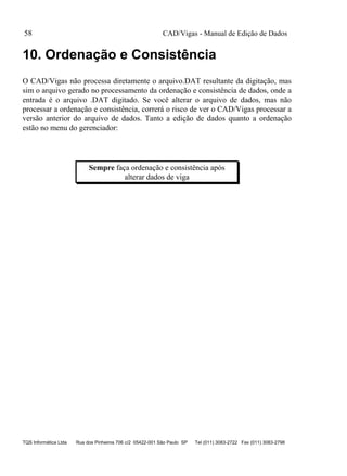 CAD/Vigas - Manual de Edição de Dados
TQS Informática Ltda Rua dos Pinheiros 706 c/2 05422-001 São Paulo SP Tel (011) 3083-2722 Fax (011) 3083-2798
58
10. Ordenação e Consistência
O CAD/Vigas não processa diretamente o arquivo.DAT resultante da digitação, mas
sim o arquivo gerado no processamento da ordenação e consistência de dados, onde a
entrada é o arquivo .DAT digitado. Se você alterar o arquivo de dados, mas não
processar a ordenação e consistência, correrá o risco de ver o CAD/Vigas processar a
versão anterior do arquivo de dados. Tanto a edição de dados quanto a ordenação
estão no menu do gerenciador:
Sempre faça ordenação e consistência após
alterar dados de viga
 