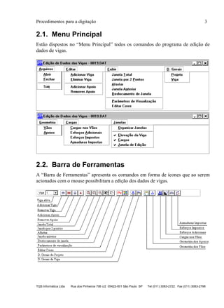 Procedimentos para a digitação 3
TQS Informática Ltda Rua dos Pinheiros 706 c/2 05422-001 São Paulo SP Tel (011) 3083-2722 Fax (011) 3083-2798
2.1. Menu Principal
Estão dispostos no “Menu Principal” todos os comandos do programa de edição de
dados de vigas.
2.2. Barra de Ferramentas
A “Barra de Ferramentas” apresenta os comandos em forma de ícones que ao serem
acionados com o mouse possibilitam a edição dos dados de vigas.
 