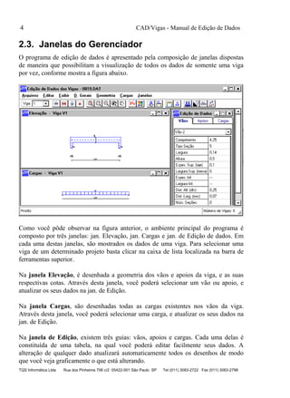 CAD/Vigas - Manual de Edição de Dados
TQS Informática Ltda Rua dos Pinheiros 706 c/2 05422-001 São Paulo SP Tel (011) 3083-2722 Fax (011) 3083-2798
4
2.3. Janelas do Gerenciador
O programa de edição de dados é apresentado pela composição de janelas dispostas
de maneira que possibilitam a visualização de todos os dados de somente uma viga
por vez, conforme mostra a figura abaixo.
Como você pôde observar na figura anterior, o ambiente principal do programa é
composto por três janelas: jan. Elevação, jan. Cargas e jan. de Edição de dados. Em
cada uma destas janelas, são mostrados os dados de uma viga. Para selecionar uma
viga de um determinado projeto basta clicar na caixa de lista localizada na barra de
ferramentas superior.
Na janela Elevação, é desenhada a geometria dos vãos e apoios da viga, e as suas
respectivas cotas. Através desta janela, você poderá selecionar um vão ou apoio, e
atualizar os seus dados na jan. de Edição.
Na janela Cargas, são desenhadas todas as cargas existentes nos vãos da viga.
Através desta janela, você poderá selecionar uma carga, e atualizar os seus dados na
jan. de Edição.
Na janela de Edição, existem três guias: vãos, apoios e cargas. Cada uma delas é
constituída de uma tabela, na qual você poderá editar facilmente seus dados. A
alteração de qualquer dado atualizará automaticamente todos os desenhos de modo
que você veja graficamente o que está alterando.
 