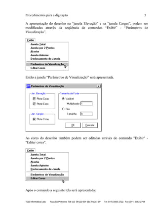Procedimentos para a digitação 5
TQS Informática Ltda Rua dos Pinheiros 706 c/2 05422-001 São Paulo SP Tel (011) 3083-2722 Fax (011) 3083-2798
A apresentação do desenho na “janela Elevação” e na “janela Cargas”, podem ser
modificadas através da seqüência de comandos “Exibir” - “Parâmetros de
Visualização”.
Então a janela “Parâmetros de Visualização” será apresentada.
As cores do desenho também podem ser editadas através do comando "Exibir" -
"Editar cores".
Após o comando a seguinte tela será apresentada:
 