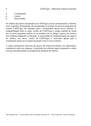 4 CAD/Vigas – Manual de critérios de projeto
TQS Informática Ltda Rua dos Pinheiros 706 c/2 05422-001 São Paulo SP Tel (011) 3083-2722 Fax (011) 3083-2798
• Cisalhamento
• Lateral
• Porta Estribo
Os critérios de projeto incorporados ao CAD/Vigas crescem continuamente, conforme
novas sugestões de projetistas são incorporadas ao sistema. Os diversos programas do
sistema CAD/Vigas são alterados para a incorporação destes novos critérios. A
compatibilidade entre as várias versões do CAD/Vigas é sempre mantida de forma
que os novos programas podem ser executados com os antigos arquivos de critérios
sem nenhuma adaptação ou alteração. A necessidade de complementação do arquivo
de critérios, nas novas versões do CAD/Vigas, é necessária apenas para a
consideração destas novas opções de projeto com os novos critérios.
A seguir mostraremos cada item do arquivo de critérios de projeto, seu significado e
comentários sobre seu emprego. A descrição dos critérios segue exatamente a ordem
com que são apresentados no programa de alteração de critérios.
 