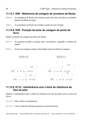 94 CAD/Vigas – Manual de critérios de projeto
TQS Informática Ltda Rua dos Pinheiros 706 c/2 05422-001 São Paulo SP Tel (011) 3083-2722 Fax (011) 3083-2798
11.13.7. K88 - Referência de cotagem de armadura de flexão
K88=0 As armaduras de flexão são cotadas a partir das faces do pilar ou conforme
arquivo de dados de vigas.
K88=1 As armaduras de flexão são cotadas a partir do eixo do pilar.
11.13.8. K95 - Posição do texto de cotagem da ponta de
ferro
Define a posição de cotagem dos ferros de flexão.
K95=0 O programa escolhe a posição mais conveniente, ocupando o mínimo de
espaço.
K95=1 O texto de cotagem sempre é desenhado acima da linha de cotagem.
P3 2 C=225
89
P4 1 C=160
72
P3 2 C=225
89
P4 1 C=160
72
K95=1K95=0
ø 10
ø 10
ø 10
ø 10
11.13.9. K112 - Interferência com a linha de referência da
face do pilar
Elimina a interferência entre a linha de referência da face do pilar com os textos de
ferros.
K112=0 Não verifica a interferência.
K112=1 Corta a linha de referência próxima a textos de ferros
 