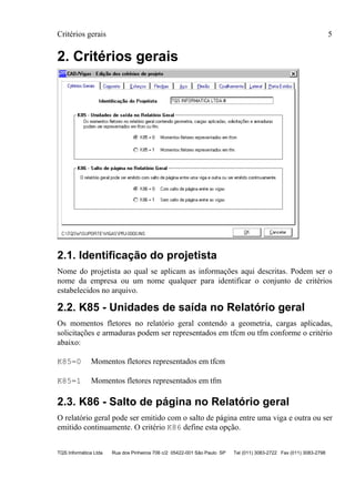 Critérios gerais 5
TQS Informática Ltda Rua dos Pinheiros 706 c/2 05422-001 São Paulo SP Tel (011) 3083-2722 Fax (011) 3083-2798
2. Critérios gerais
2.1. Identificação do projetista
Nome do projetista ao qual se aplicam as informações aqui descritas. Podem ser o
nome da empresa ou um nome qualquer para identificar o conjunto de critérios
estabelecidos no arquivo.
2.2. K85 - Unidades de saída no Relatório geral
Os momentos fletores no relatório geral contendo a geometria, cargas aplicadas,
solicitações e armaduras podem ser representados em tfcm ou tfm conforme o critério
abaixo:
K85=0 Momentos fletores representados em tfcm
K85=1 Momentos fletores representados em tfm
2.3. K86 - Salto de página no Relatório geral
O relatório geral pode ser emitido com o salto de página entre uma viga e outra ou ser
emitido continuamente. O critério K86 define esta opção.
 