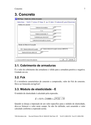 Concreto 7
TQS Informática Ltda Rua dos Pinheiros 706 c/2 05422-001 São Paulo SP Tel (011) 3083-2722 Fax (011) 3083-2798
3. Concreto
3.1. Cobrimento de armaduras
É o valor do cobrimento das armaduras e válido para a armadura positiva e negativa.
Unidade em cm.
3.2. Fck
É a resistência característica do concreto a compressão, valor do Fck do concreto.
Deve ser fornecido em kgf/cm2.
3.3. Módulo de elasticidade - E
O módulo de elasticidade é calculado pela expressão.
E FCK= × × +0 9 21000 35.
Quando se deseja a imposição de um valor especifico para o módulo de elasticidade,
deve-se fornecer o valor neste campo. Se não for definido, será assumido o valor
calculado conforme a expressão acima.
 