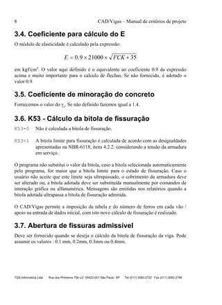8 CAD/Vigas – Manual de critérios de projeto
TQS Informática Ltda Rua dos Pinheiros 706 c/2 05422-001 São Paulo SP Tel (011) 3083-2722 Fax (011) 3083-2798
3.4. Coeficiente para cálculo do E
O módulo de elasticidade é calculado pela expressão:
E FCK= × × +0 9 21000 35.
em kgf/cm2. O valor aqui definido é o equivalente ao coeficiente 0.9 da expressão
acima e muito importante para o calculo de flechas. Se não fornecido, é adotado o
valor 0.9
3.5. Coeficiente de minoração do concreto
Fornecemos o valor do γc. Se não definido fazemos igual a 1.4.
3.6. K53 - Cálculo da bitola de fissuração
K53=0 Não é calculada a bitola de fissuração.
K53=1 A bitola limite para fissuração é calculada de acordo com as desigualdades
apresentadas na NBR-6118, itens 4.2.2. considerando a tensão da armadura
em serviço.
O programa não substitui o valor da bitola, caso a bitola selecionada automaticamente
pelo programa, for maior que a bitola limite para o estado de fissuração. Caso o
usuário não aceite que este limite seja ultrapassado, o cobrimento da armadura deve
ser alterado ou, a bitola adotada deve ser substituída manualmente por comandos de
interação gráfica ou alfanumérica. Mensagens são emitidas nos relatórios quando a
bitola adotada ultrapassa a bitola de fissuração admitida.
O CAD/Vigas permite a imposição da tabela e do número de ferros em cada vão /
apoio na entrada de dados inicial, com isto novo cálculo de fissuração é realizado.
3.7. Abertura de fissuras admissível
Deve ser fornecido quando se deseja o cálculo da bitola de fissuração da viga. Pode
assumir os valores : 0.1 mm, 0.2mm, 0.3mm ou 0.4mm.
 
