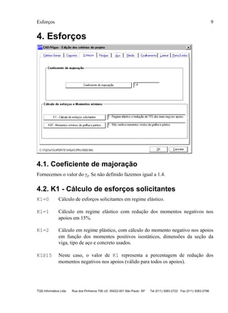 Esforços 9
TQS Informática Ltda Rua dos Pinheiros 706 c/2 05422-001 São Paulo SP Tel (011) 3083-2722 Fax (011) 3083-2798
4. Esforços
4.1. Coeficiente de majoração
Fornecemos o valor do γf. Se não definido fazemos igual a 1.4.
4.2. K1 - Cálculo de esforços solicitantes
K1=0 Cálculo de esforços solicitantes em regime elástico.
K1=1 Cálculo em regime elástico com redução dos momentos negativos nos
apoios em 15%.
K1=2 Cálculo em regime plástico, com cálculo do momento negativo nos apoios
em função dos momentos positivos isostáticos, dimensões da seção da
viga, tipo de aço e concreto usados.
K1≥15 Neste caso, o valor de K1 representa a percentagem de redução dos
momentos negativos nos apoios (válido para todos os apoios).
 