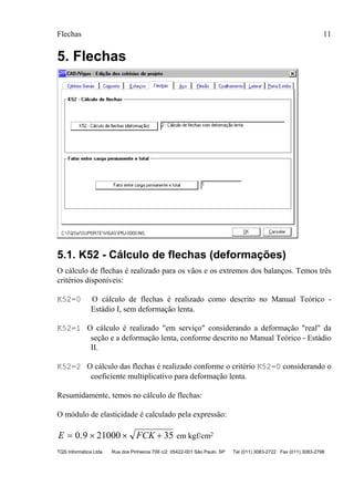Flechas 11
TQS Informática Ltda Rua dos Pinheiros 706 c/2 05422-001 São Paulo SP Tel (011) 3083-2722 Fax (011) 3083-2798
5. Flechas
5.1. K52 - Cálculo de flechas (deformações)
O cálculo de flechas é realizado para os vãos e os extremos dos balanços. Temos três
critérios disponíveis:
K52=0 O cálculo de flechas é realizado como descrito no Manual Teórico -
Estádio I, sem deformação lenta.
K52=1 O cálculo é realizado "em serviço" considerando a deformação "real" da
seção e a deformação lenta, conforme descrito no Manual Teórico - Estádio
II.
K52=2 O cálculo das flechas é realizado conforme o critério K52=0 considerando o
coeficiente multiplicativo para deformação lenta.
Resumidamente, temos no cálculo de flechas:
O módulo de elasticidade é calculado pela expressão:
E FCK= × × +0 9 21000 35. em kgf/cm2
 