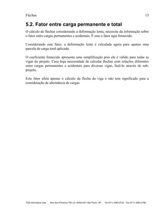 Flechas 13
TQS Informática Ltda Rua dos Pinheiros 706 c/2 05422-001 São Paulo SP Tel (011) 3083-2722 Fax (011) 3083-2798
5.2. Fator entre carga permanente e total
O cálculo de flechas considerando a deformação lenta, necessita da informação sobre
o fator entre cargas permanentes e acidentais. É este o fator aqui fornecido.
Considerando este fator, a deformação lenta é calculada agora para apenas uma
parcela de carga total aplicada.
O coeficiente fornecido apresenta uma simplificação pois ele é válido para todas as
vigas do projeto. Caso haja necessidade de calcular flechas com relações diferentes
entre cargas permanentes e acidentais para diversas vigas, fazê-lo através de sub-
projeto.
Este fator afeta apenas o cálculo da flecha da viga e não tem significado para a
consideração de alternância de cargas.
 