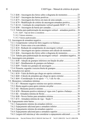 II CAD/Vigas – Manual de critérios de projeto
TQS Informática Ltda Rua dos Pinheiros 706 c/2 05422-001 São Paulo SP Tel (011) 3083-2722 Fax (011) 3083-2798
7.1.3. K46 - Ancoragem dos ferros sobre o diagrama de momentos .................. 23
7.1.4. K47 - Ancoragem das barras positivas ..................................................... 23
7.1.5. K73 - Ancoragem dos ferros em mais de uma camada............................. 23
7.1.6. K74 - Modificação do critério de ancoragem armadura positiva.............. 25
7.1.7. K114 – Limitação do comprimento vertical quando MAP <= 0............... 26
7.1.8. K90 - Ancoragem de barras por camadas................................................. 26
7.1.9. Tabelas para padronização da ancoragem vertical – armadura positiva ... 26
7.1.9.1. K69 - Tipo de ferro a considerar.....................................................................26
7.1.9.2. Valores mínimos.............................................................................................27
7.1.9.3. Valores padronizados .....................................................................................27
7.2. Ancoragem de armadura negativa.................................................................... 28
7.2.1. Comprimento vertical do ferro negativo no balanço................................. 29
7.2.2. K16 - Ferros retos e/ou com dobras.......................................................... 29
7.2.3. K34 - Redução do comprimento de ancoragem vertical........................... 29
7.2.4. K39 - Ancoragem nos apoios extremos sem cálculo do momento ........... 29
7.2.5. K46 - Ancoragem dos ferros sobre o diagrama de momentos .................. 30
7.2.6. Tabelas para padronização da ancoragem vertical – armadura negativa .. 30
7.3. Ancoragem com grampos ................................................................................ 30
7.3.1. K48 - Adoção de grampos inferiores em função do pilar ......................... 31
7.3.2. K67 - Detalhamento de grampos em balanço ........................................... 31
7.3.3. K89 - Tensão nos grampos de ancoragem ................................................ 31
7.3.4. Primeira, segunda e terceira bitola de grampos ........................................ 31
7.4. Armadura nos apoios ....................................................................................... 32
7.4.1. K10 - Valor da bitola que chega aos apoios extremos.............................. 32
7.4.2. K60 - Cálculo da armadura que chega no apoio extremo ......................... 32
7.4.3. K64 - Consideração As no apoio = ⅓, ¼ do As vão................................ 32
7.5. Momentos e armaduras mínimas ..................................................................... 33
7.5.1. K7 - Momento negativo mínimo nos apoios extremos ............................. 33
7.5.2. Bitola negativa para apoio extremo em pilar ............................................ 35
7.5.3. K8 - Momento positivo mínimo ............................................................... 35
7.5.4. K58 - Momento positivo mínimo p/ vigas com 2 apoios e balanço.......... 35
7.5.5. K6 - Armadura mínima de flexão............................................................. 36
7.5.6. K40 - Novos limites para armadura mínima............................................. 36
7.5.7. K72 - Armadura mínima da viga – Seção T ............................................. 36
7.6. Espaçamento entre barras ................................................................................ 37
7.6.1. Espaçamento mínimo da armadura inferior.............................................. 37
7.6.2. Espaçamento adicional para a armadura inferior...................................... 37
7.6.3. Espaçamento mínimo da armadura superior............................................. 37
7.6.4. Espaçamento adicional para a armadura superior..................................... 37
7.6.5. Largura útil máxima p/ não considerar o espaçamento adicional ............. 38
 
