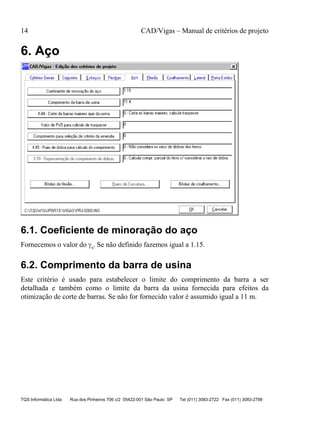 14 CAD/Vigas – Manual de critérios de projeto
TQS Informática Ltda Rua dos Pinheiros 706 c/2 05422-001 São Paulo SP Tel (011) 3083-2722 Fax (011) 3083-2798
6. Aço
6.1. Coeficiente de minoração do aço
Fornecemos o valor do γs. Se não definido fazemos igual a 1.15.
6.2. Comprimento da barra de usina
Este critério é usado para estabelecer o limite do comprimento da barra a ser
detalhada e também como o limite da barra da usina fornecida para efeitos da
otimização de corte de barras. Se não for fornecido valor é assumido igual a 11 m.
 