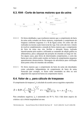 Aço 15
TQS Informática Ltda Rua dos Pinheiros 706 c/2 05422-001 São Paulo SP Tel (011) 3083-2722 Fax (011) 3083-2798
6.3. K44 - Corte de barras maiores que da usina
C=usina
C=usina
C=usina
C > usina
D1
D1D1D1
D2
D2D2D2
NB
NB
NB/2
NB/2A
B
LB
K44=0 Os ferros detalhados e que resultarem maiores que o comprimento da barra
da usina serão cortados em ferros menores, respeitando o comprimento de
traspasse conforme esquemas A e B da figura acima. Os cortes não são
realizados na mesma seção transversal da viga. Este corte não tem o intuito
de resolver completamente a emenda de ferros maiores que o comprimento
do ferro da usina mas sim, facilitar a alteração futura, realizada
interativamente pelo usuário e utilizando os comandos de edição gráfica ou
alfanumérica, para a adequação das posições de emendas ao longo do vão.
Em alguns casos, para ferros de determinados comprimentos, o corte das
barras por este critério pode resultar em barras de comprimentos pequenos
aparentemente desnecessários. Mensagens de advertência para verificação
deste ponto critico de emendas são emitidas.
K44=1 Os ferros maiores que o comprimento da barra da usina são desenhados
como calculados independentes do comprimento de barra da usina
fornecido (por exemplo, os ferros serão emendados na obra ou será
adquirido lote especial de barras de comprimento maior).
6.4. Valor de ψ5 para cálculo de traspasse
O comprimento de traspasse lb é calculado de acordo com as seguintes expressões:
Para armaduras negativas, lb é aumentado em 50 %. Fck é lido deste arquivo de
critérios e φ é a bitola longitudinal em mm.
 