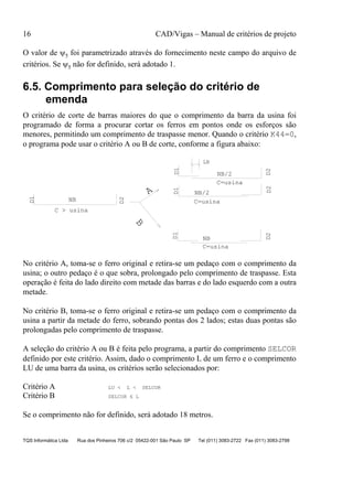 16 CAD/Vigas – Manual de critérios de projeto
TQS Informática Ltda Rua dos Pinheiros 706 c/2 05422-001 São Paulo SP Tel (011) 3083-2722 Fax (011) 3083-2798
O valor de ψ5 foi parametrizado através do fornecimento neste campo do arquivo de
critérios. Se ψ5 não for definido, será adotado 1.
6.5. Comprimento para seleção do critério de
emenda
O critério de corte de barras maiores do que o comprimento da barra da usina foi
programado de forma a procurar cortar os ferros em pontos onde os esforços são
menores, permitindo um comprimento de traspasse menor. Quando o critério K44=0,
o programa pode usar o critério A ou B de corte, conforme a figura abaixo:
C=usina
C=usina
C=usina
C > usina
D1
D1D1D1
D2
D2D2D2
NB
NB
NB/2
NB/2A
B
LB
No critério A, toma-se o ferro original e retira-se um pedaço com o comprimento da
usina; o outro pedaço é o que sobra, prolongado pelo comprimento de traspasse. Esta
operação é feita do lado direito com metade das barras e do lado esquerdo com a outra
metade.
No critério B, toma-se o ferro original e retira-se um pedaço com o comprimento da
usina a partir da metade do ferro, sobrando pontas dos 2 lados; estas duas pontas são
prolongadas pelo comprimento de traspasse.
A seleção do critério A ou B é feita pelo programa, a partir do comprimento SELCOR
definido por este critério. Assim, dado o comprimento L de um ferro e o comprimento
LU de uma barra da usina, os critérios serão selecionados por:
Critério A LU < L < SELCOR
Critério B SELCOR ≤ L
Se o comprimento não for definido, será adotado 18 metros.
 