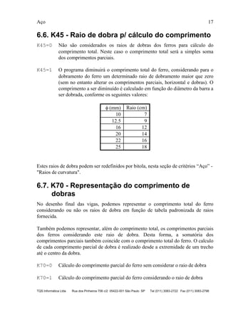 Aço 17
TQS Informática Ltda Rua dos Pinheiros 706 c/2 05422-001 São Paulo SP Tel (011) 3083-2722 Fax (011) 3083-2798
6.6. K45 - Raio de dobra p/ cálculo do comprimento
K45=0 Não são considerados os raios de dobras dos ferros para cálculo do
comprimento total. Neste caso o comprimento total será a simples soma
dos comprimentos parciais.
K45=1 O programa diminuirá o comprimento total do ferro, considerando para o
dobramento do ferro um determinado raio de dobramento maior que zero
(sem no entanto alterar os comprimentos parciais, horizontal e dobras). O
comprimento a ser diminuído é calculado em função do diâmetro da barra a
ser dobrada, conforme os seguintes valores:
φ (mm) Raio (cm)
10 7
12.5 9
16 12
20 14
22 16
25 18
Estes raios de dobra podem ser redefinidos por bitola, nesta seção de critérios “Aço” -
"Raios de curvatura".
6.7. K70 - Representação do comprimento de
dobras
No desenho final das vigas, podemos representar o comprimento total do ferro
considerando ou não os raios de dobra em função de tabela padronizada de raios
fornecida.
Também podemos representar, além do comprimento total, os comprimentos parciais
dos ferros considerando este raio de dobra. Desta forma, a somatória dos
comprimentos parciais também coincide com o comprimento total do ferro. O calculo
de cada comprimento parcial de dobra é realizado desde a extremidade de um trecho
até o centro da dobra.
K70=0 Cálculo do comprimento parcial do ferro sem considerar o raio de dobra
K70=1 Cálculo do comprimento parcial do ferro considerando o raio de dobra
 